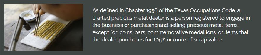 Decorative image with text: As defined in Chapter 1956 of the Texas Occupation Code, a crafted precious metal dealer is a person registered to engage in the business of purchasing and selling precious metal items, except for :coins, bars, commemorative medallions, or items that the dealer purchases for 105% or more of scrap value.